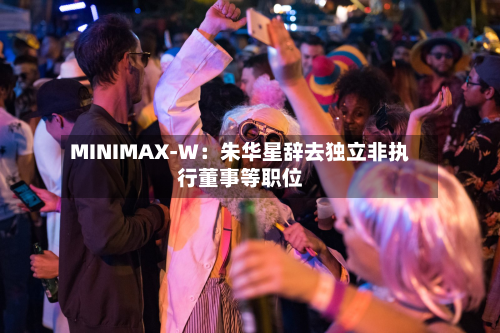 MINIMAX-W：朱华星辞去独立非执行董事等职位
