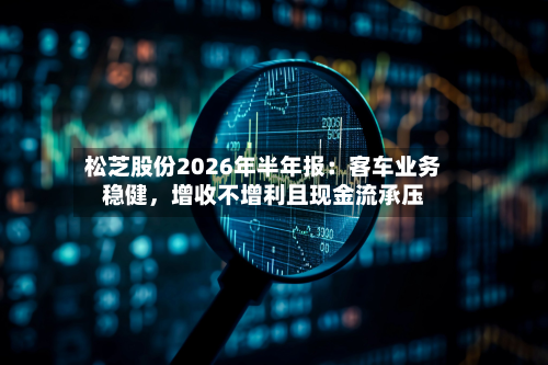 松芝股份2026年半年报：客车业务稳健	，增收不增利且现金流承压-第2张图片