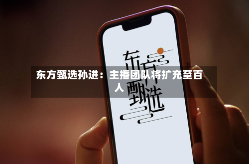 东方甄选孙进：主播团队将扩充至百人-第2张图片