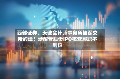 西部证券	、天健会计师事务所被深交所约谈！涉耐普股份IPO核查履职不到位-第3张图片