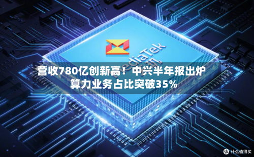 营收780亿创新高！中兴半年报出炉 算力业务占比突破35%