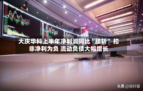 大庆华科上半年净利润同比“腰斩	” 扣非净利为负 流动负债大幅增长-第2张图片