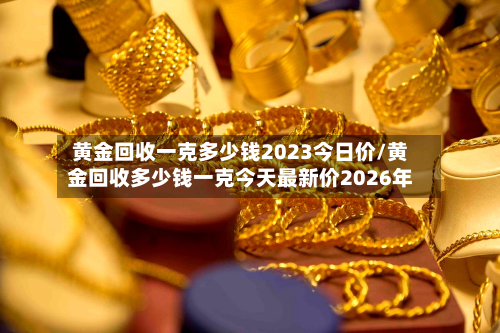 黄金回收一克多少钱2023今日价/黄金回收多少钱一克今天最新价2026年