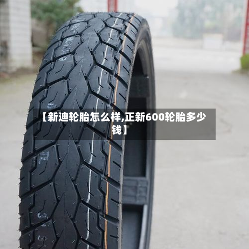【新迪轮胎怎么样,正新600轮胎多少钱】-第3张图片