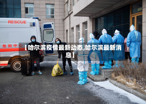 【哈尔滨疫情最新动态,哈尔滨最新消息】