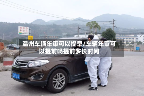 温州车辆年审可以提早/车辆年审可以提前吗提前多长时间