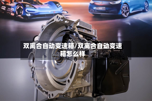 双离合自动变速箱/双离合自动变速箱怎么样