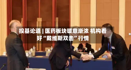投基论道 | 医药板块暖意渐浓 机构看好“戴维斯双击”行情-第2张图片