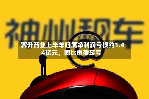 赛升药业上半年归属净利润亏损约1.44亿元	，同比由盈转亏-第2张图片