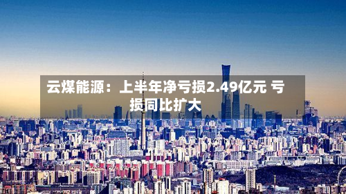 云煤能源：上半年净亏损2.49亿元 亏损同比扩大-第1张图片