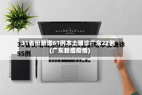 31省份新增61例本土确诊广东22例(广东新增疫情)