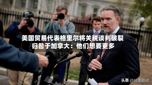 美国贸易代表格里尔将关税谈判破裂归咎于加拿大：他们想要更多