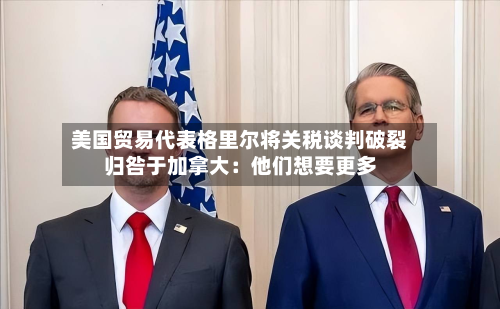 美国贸易代表格里尔将关税谈判破裂归咎于加拿大：他们想要更多-第2张图片