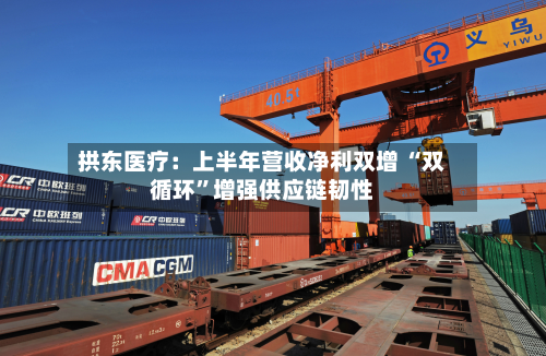 拱东医疗：上半年营收净利双增 “双循环	”增强供应链韧性-第1张图片