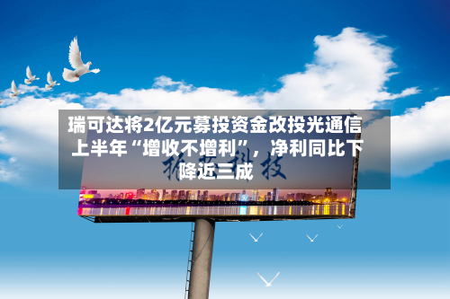 瑞可达将2亿元募投资金改投光通信 上半年“增收不增利”，净利同比下降近三成-第1张图片