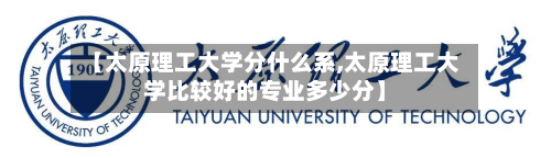 【太原理工大学分什么系,太原理工大学比较好的专业多少分】