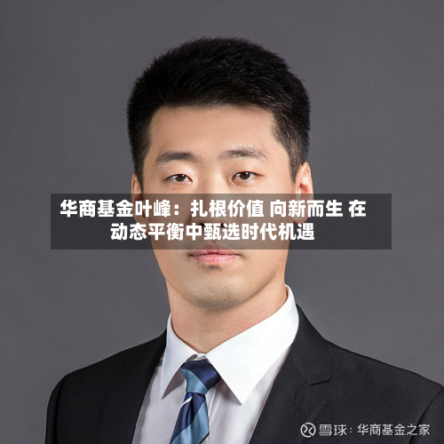 华商基金叶峰:扎根价值 向新而生 在动态平衡中甄选时代机遇-第2张图片