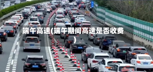 端午高速(端午期间高速是否收费)
