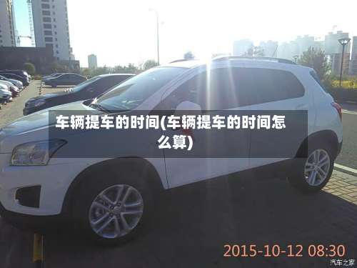 车辆提车的时间(车辆提车的时间怎么算)