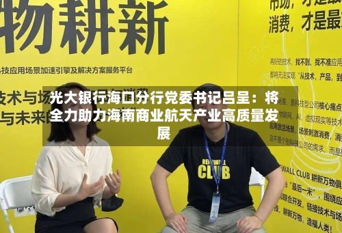 光大银行海口分行党委书记吕呈：将全力助力海南商业航天产业高质量发展