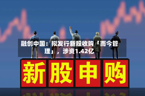 融创中国：拟发行新股收购「而今管理」	，涉资1.42亿-第1张图片