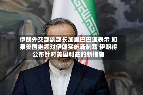 伊朗外交部副部长加里巴巴迪表示 如果美国继续对伊朗实施新制裁 伊朗将公布针对美国利益的新措施