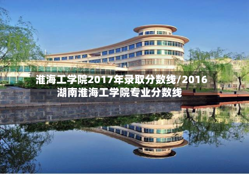 淮海工学院2017年录取分数线/2016湖南淮海工学院专业分数线