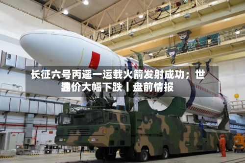 长征六号丙遥一运载火箭发射成功；世界油价大幅下跌丨盘前情报-第3张图片