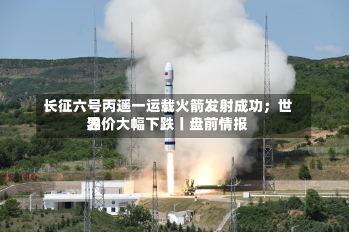 长征六号丙遥一运载火箭发射成功；世界油价大幅下跌丨盘前情报-第2张图片
