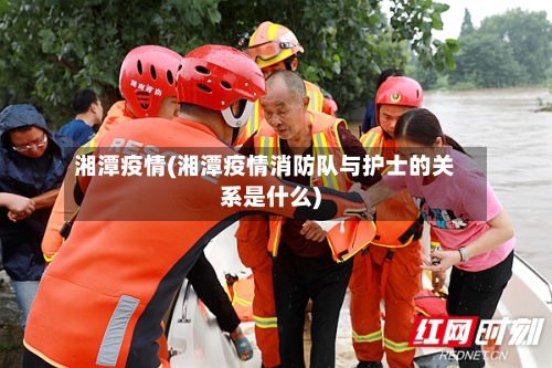 湘潭疫情(湘潭疫情消防队与护士的关系是什么)