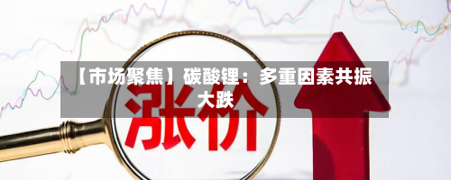 【市场聚焦】碳酸锂：多重因素共振大跌-第1张图片