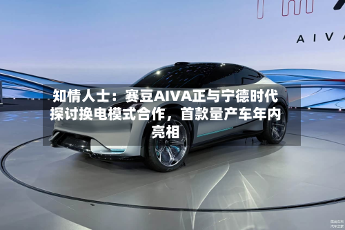 知情人士：赛豆AIVA正与宁德时代探讨换电模式合作，首款量产车年内亮相