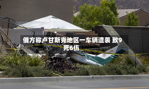 俄方称卢甘斯克地区一车辆遭袭 致9死6伤-第3张图片