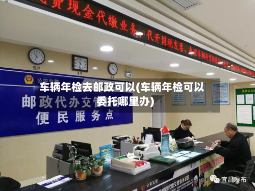 车辆年检去邮政可以(车辆年检可以委托哪里办)