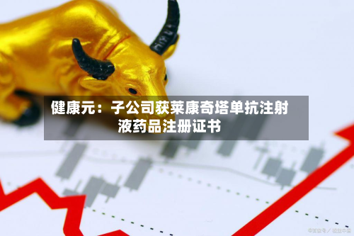 健康元：子公司获莱康奇塔单抗注射液药品注册证书-第3张图片
