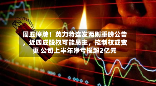 周五停牌！英力特连发两则重磅公告，近四成股权可能易主	，控制权或变更 公司上半年净亏损超2亿元-第1张图片
