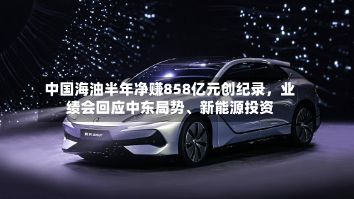 中国海油半年净赚858亿元创纪录，业绩会回应中东局势、新能源投资
