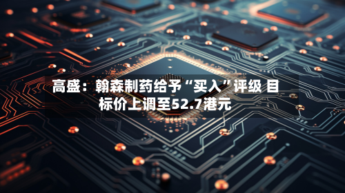 高盛：翰森制药给予“买入”评级 目标价上调至52.7港元-第2张图片