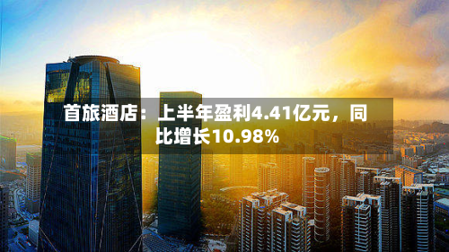 首旅酒店：上半年盈利4.41亿元	，同比增长10.98%-第1张图片
