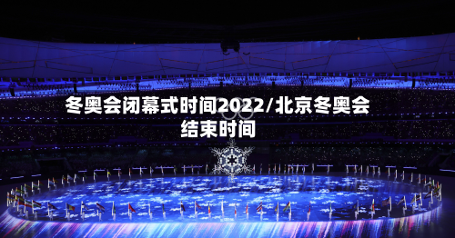 冬奥会闭幕式时间2022/北京冬奥会结束时间-第3张图片