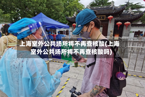 上海室外公共场所将不再查核酸(上海室外公共场所将不再查核酸吗)-第3张图片