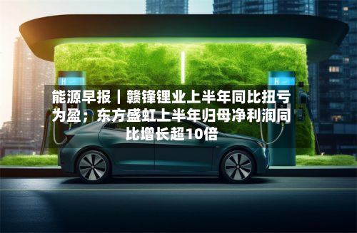 能源早报｜赣锋锂业上半年同比扭亏为盈；东方盛虹上半年归母净利润同比增长超10倍