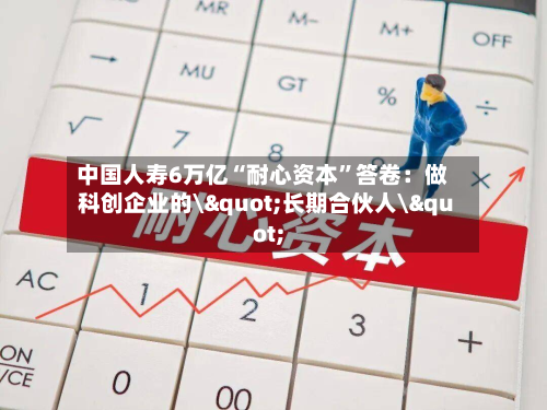 中国人寿6万亿“耐心资本	”答卷：做科创企业的\"长期合伙人\"-第2张图片