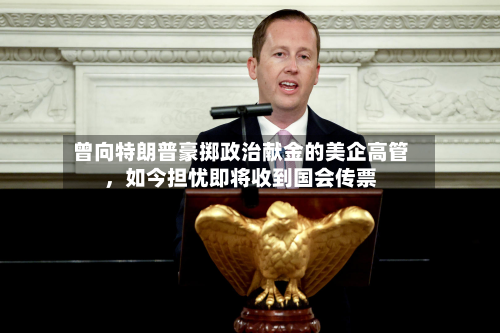 曾向特朗普豪掷政治献金的美企高管	，如今担忧即将收到国会传票-第2张图片