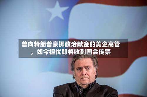 曾向特朗普豪掷政治献金的美企高管	，如今担忧即将收到国会传票-第1张图片