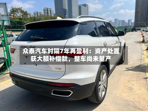 众泰汽车时隔7年再盈利：资产处置获大额补偿款，整车尚未量产-第2张图片