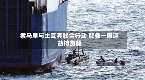 索马里与土耳其联合行动 解救一艘遭劫持货船-第2张图片