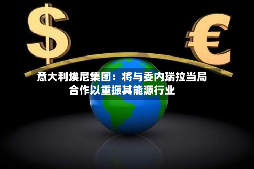 意大利埃尼集团：将与委内瑞拉当局合作以重振其能源行业-第2张图片