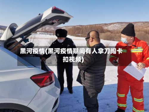 黑河疫情(黑河疫情期间有人拿刀闯卡扣视频)-第3张图片