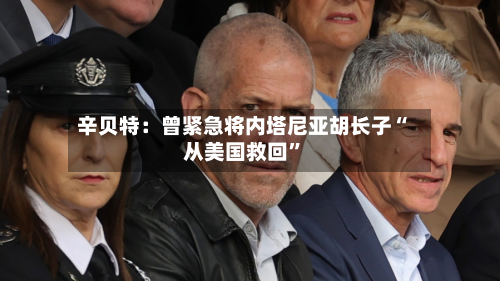 辛贝特：曾紧急将内塔尼亚胡长子“从美国救回	”-第2张图片